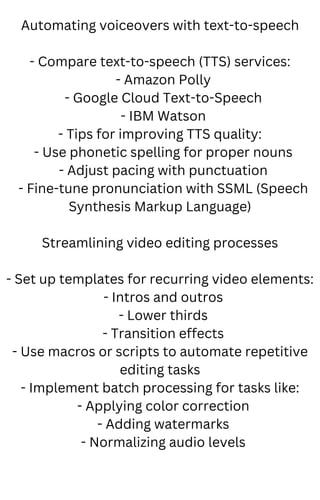 Automating voiceovers with text-to-speech
- Compare text-to-speech (TTS) services:
- Amazon Polly
- Google Cloud Text-to-Speech
- IBM Watson
- Tips for improving TTS quality:
- Use phonetic spelling for proper nouns
- Adjust pacing with punctuation
- Fine-tune pronunciation with SSML (Speech
Synthesis Markup Language)
Streamlining video editing processes
- Set up templates for recurring video elements:
- Intros and outros
- Lower thirds
- Transition effects
- Use macros or scripts to automate repetitive
editing tasks
- Implement batch processing for tasks like:
- Applying color correction
- Adding watermarks
- Normalizing audio levels
 