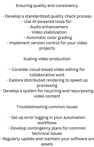 Ensuring quality and consistency
- Develop a standardized quality check process
- Use AI-powered tools for:
- Audio enhancement
- Video stabilization
- Automatic color grading
- Implement version control for your video
projects
Scaling video production
- Consider cloud-based video editing for
collaborative work
- Explore distributed rendering to speed up
processing
- Develop a system for recycling and repurposing
video content
Troubleshooting common issues
- Set up error logging in your automation
workflows
- Develop contingency plans for common
technical issues
- Regularly update and maintain your software and
assets
 