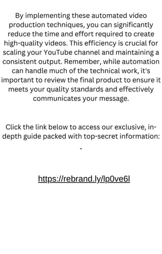 By implementing these automated video
production techniques, you can significantly
reduce the time and effort required to create
high-quality videos. This efficiency is crucial for
scaling your YouTube channel and maintaining a
consistent output. Remember, while automation
can handle much of the technical work, it's
important to review the final product to ensure it
meets your quality standards and effectively
communicates your message.
Click the link below to access our exclusive, in-
depth guide packed with top-secret information:
https://rebrand.ly/lp0ve6l
 