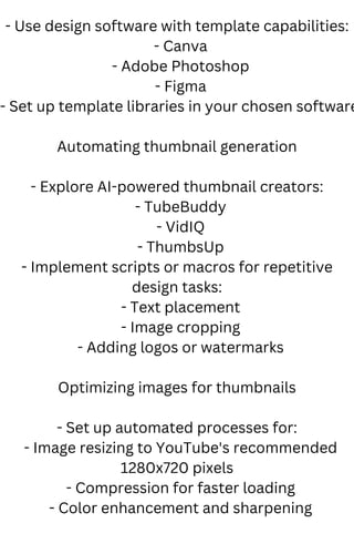 - Use design software with template capabilities:
- Canva
- Adobe Photoshop
- Figma
- Set up template libraries in your chosen software
Automating thumbnail generation
- Explore AI-powered thumbnail creators:
- TubeBuddy
- VidIQ
- ThumbsUp
- Implement scripts or macros for repetitive
design tasks:
- Text placement
- Image cropping
- Adding logos or watermarks
Optimizing images for thumbnails
- Set up automated processes for:
- Image resizing to YouTube's recommended
1280x720 pixels
- Compression for faster loading
- Color enhancement and sharpening
 