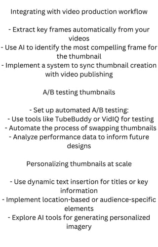 Integrating with video production workflow
- Extract key frames automatically from your
videos
- Use AI to identify the most compelling frame for
the thumbnail
- Implement a system to sync thumbnail creation
with video publishing
A/B testing thumbnails
- Set up automated A/B testing:
- Use tools like TubeBuddy or VidIQ for testing
- Automate the process of swapping thumbnails
- Analyze performance data to inform future
designs
Personalizing thumbnails at scale
- Use dynamic text insertion for titles or key
information
- Implement location-based or audience-specific
elements
- Explore AI tools for generating personalized
imagery
 
