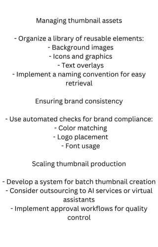 Managing thumbnail assets
- Organize a library of reusable elements:
- Background images
- Icons and graphics
- Text overlays
- Implement a naming convention for easy
retrieval
Ensuring brand consistency
- Use automated checks for brand compliance:
- Color matching
- Logo placement
- Font usage
Scaling thumbnail production
- Develop a system for batch thumbnail creation
- Consider outsourcing to AI services or virtual
assistants
- Implement approval workflows for quality
control
 