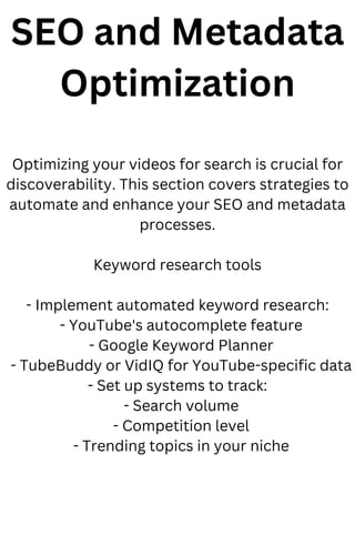 SEO and Metadata
Optimization
Optimizing your videos for search is crucial for
discoverability. This section covers strategies to
automate and enhance your SEO and metadata
processes.
Keyword research tools
- Implement automated keyword research:
- YouTube's autocomplete feature
- Google Keyword Planner
- TubeBuddy or VidIQ for YouTube-specific data
- Set up systems to track:
- Search volume
- Competition level
- Trending topics in your niche
 