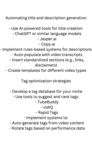 Automating title and description generation
- Use AI-powered tools for title creation:
- ChatGPT or similar language models
- Jasper.ai
- Copy.ai
- Implement rules-based systems for descriptions:
- Auto-populate with video transcripts
- Insert standardized sections (e.g., links,
disclaimers)
- Create templates for different video types
Tag optimization strategies
- Develop a tag database for your niche
- Use tools to suggest and rank tags:
- TubeBuddy
- vidIQ
- Rapid Tags
- Implement systems to:
- Auto-generate tags from video content
- Rotate tags based on performance data
 