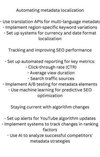 Automating metadata localization
- Use translation APIs for multi-language metadata
- Implement region-specific keyword variations
- Set up systems for currency and date format
localization
Tracking and improving SEO performance
- Set up automated reporting for key metrics:
- Click-through rate (CTR)
- Average view duration
- Search traffic sources
- Implement A/B testing for metadata elements
- Use machine learning for predictive SEO
optimization
Staying current with algorithm changes
- Set up alerts for YouTube algorithm updates
- Implement systems to track changes in ranking
factors
- Use AI to analyze successful competitors'
metadata strategies
 