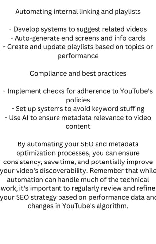 Automating internal linking and playlists
- Develop systems to suggest related videos
- Auto-generate end screens and info cards
- Create and update playlists based on topics or
performance
Compliance and best practices
- Implement checks for adherence to YouTube's
policies
- Set up systems to avoid keyword stuffing
- Use AI to ensure metadata relevance to video
content
By automating your SEO and metadata
optimization processes, you can ensure
consistency, save time, and potentially improve
your video's discoverability. Remember that while
automation can handle much of the technical
work, it's important to regularly review and refine
your SEO strategy based on performance data and
changes in YouTube's algorithm.
 