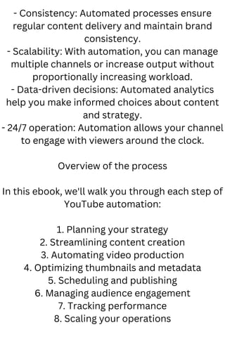 - Consistency: Automated processes ensure
regular content delivery and maintain brand
consistency.
- Scalability: With automation, you can manage
multiple channels or increase output without
proportionally increasing workload.
- Data-driven decisions: Automated analytics
help you make informed choices about content
and strategy.
- 24/7 operation: Automation allows your channel
to engage with viewers around the clock.
Overview of the process
In this ebook, we'll walk you through each step of
YouTube automation:
1. Planning your strategy
2. Streamlining content creation
3. Automating video production
4. Optimizing thumbnails and metadata
5. Scheduling and publishing
6. Managing audience engagement
7. Tracking performance
8. Scaling your operations
 