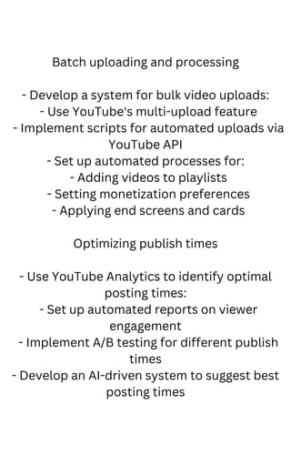 Batch uploading and processing
- Develop a system for bulk video uploads:
- Use YouTube's multi-upload feature
- Implement scripts for automated uploads via
YouTube API
- Set up automated processes for:
- Adding videos to playlists
- Setting monetization preferences
- Applying end screens and cards
Optimizing publish times
- Use YouTube Analytics to identify optimal
posting times:
- Set up automated reports on viewer
engagement
- Implement A/B testing for different publish
times
- Develop an AI-driven system to suggest best
posting times
 
