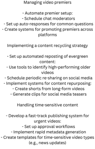 Managing video premiers
- Automate premier setup:
- Schedule chat moderators
- Set up auto-responses for common questions
- Create systems for promoting premiers across
platforms
Implementing a content recycling strategy
- Set up automated reposting of evergreen
content:
- Use tools to identify high-performing older
videos
- Schedule periodic re-sharing on social media
- Implement systems for content repurposing:
- Create shorts from long-form videos
- Generate clips for social media teasers
Handling time-sensitive content
- Develop a fast-track publishing system for
urgent videos:
- Set up approval workflows
- Implement rapid metadata generation
- Create templates for time-sensitive video types
(e.g., news updates)
 