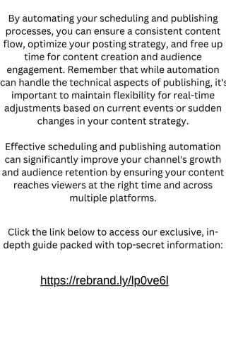 By automating your scheduling and publishing
processes, you can ensure a consistent content
flow, optimize your posting strategy, and free up
time for content creation and audience
engagement. Remember that while automation
can handle the technical aspects of publishing, it's
important to maintain flexibility for real-time
adjustments based on current events or sudden
changes in your content strategy.
Effective scheduling and publishing automation
can significantly improve your channel's growth
and audience retention by ensuring your content
reaches viewers at the right time and across
multiple platforms.
https://rebrand.ly/lp0ve6l
Click the link below to access our exclusive, in-
depth guide packed with top-secret information:
 