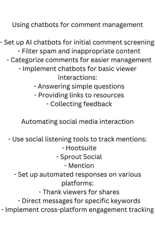 Using chatbots for comment management
- Set up AI chatbots for initial comment screening:
- Filter spam and inappropriate content
- Categorize comments for easier management
- Implement chatbots for basic viewer
interactions:
- Answering simple questions
- Providing links to resources
- Collecting feedback
Automating social media interaction
- Use social listening tools to track mentions:
- Hootsuite
- Sprout Social
- Mention
- Set up automated responses on various
platforms:
- Thank viewers for shares
- Direct messages for specific keywords
- Implement cross-platform engagement tracking
 