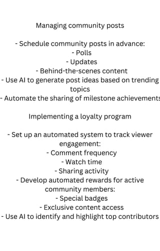 Managing community posts
- Schedule community posts in advance:
- Polls
- Updates
- Behind-the-scenes content
- Use AI to generate post ideas based on trending
topics
- Automate the sharing of milestone achievements
Implementing a loyalty program
- Set up an automated system to track viewer
engagement:
- Comment frequency
- Watch time
- Sharing activity
- Develop automated rewards for active
community members:
- Special badges
- Exclusive content access
- Use AI to identify and highlight top contributors
 