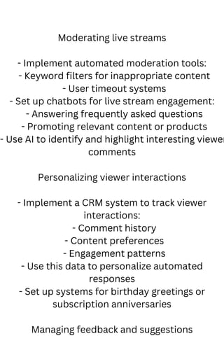 Moderating live streams
- Implement automated moderation tools:
- Keyword filters for inappropriate content
- User timeout systems
- Set up chatbots for live stream engagement:
- Answering frequently asked questions
- Promoting relevant content or products
- Use AI to identify and highlight interesting viewer
comments
Personalizing viewer interactions
- Implement a CRM system to track viewer
interactions:
- Comment history
- Content preferences
- Engagement patterns
- Use this data to personalize automated
responses
- Set up systems for birthday greetings or
subscription anniversaries
Managing feedback and suggestions
 