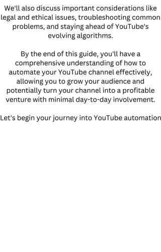 We'll also discuss important considerations like
legal and ethical issues, troubleshooting common
problems, and staying ahead of YouTube's
evolving algorithms.
By the end of this guide, you'll have a
comprehensive understanding of how to
automate your YouTube channel effectively,
allowing you to grow your audience and
potentially turn your channel into a profitable
venture with minimal day-to-day involvement.
Let's begin your journey into YouTube automation
 