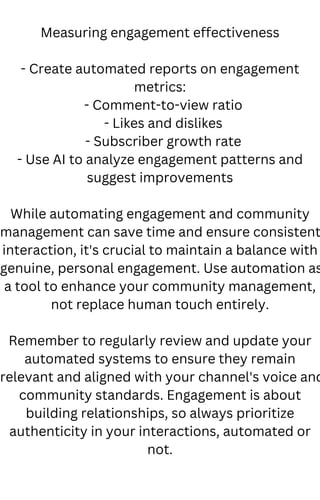 Measuring engagement effectiveness
- Create automated reports on engagement
metrics:
- Comment-to-view ratio
- Likes and dislikes
- Subscriber growth rate
- Use AI to analyze engagement patterns and
suggest improvements
While automating engagement and community
management can save time and ensure consistent
interaction, it's crucial to maintain a balance with
genuine, personal engagement. Use automation as
a tool to enhance your community management,
not replace human touch entirely.
Remember to regularly review and update your
automated systems to ensure they remain
relevant and aligned with your channel's voice and
community standards. Engagement is about
building relationships, so always prioritize
authenticity in your interactions, automated or
not.
 