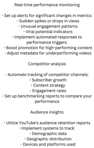 Real-time performance monitoring
- Set up alerts for significant changes in metrics:
- Sudden spikes or drops in views
- Unusual engagement patterns
- Viral potential indicators
- Implement automated responses to
performance triggers:
- Boost promotion for high-performing content
- Adjust metadata for underperforming videos
Competitor analysis
- Automate tracking of competitor channels:
- Subscriber growth
- Content strategy
- Engagement rates
- Set up benchmarking reports to compare your
performance
Audience insights
- Utilize YouTube's audience retention reports
- Implement systems to track:
- Demographic data
- Geographic distribution
- Devices and platforms used
 