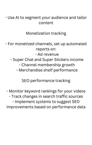 - Use AI to segment your audience and tailor
content
Monetization tracking
- For monetized channels, set up automated
reports on:
- Ad revenue
- Super Chat and Super Stickers income
- Channel membership growth
- Merchandise shelf performance
SEO performance tracking
- Monitor keyword rankings for your videos
- Track changes in search traffic sources
- Implement systems to suggest SEO
improvements based on performance data
 