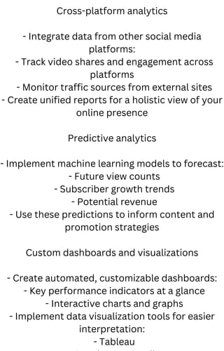 Cross-platform analytics
- Integrate data from other social media
platforms:
- Track video shares and engagement across
platforms
- Monitor traffic sources from external sites
- Create unified reports for a holistic view of your
online presence
Predictive analytics
- Implement machine learning models to forecast:
- Future view counts
- Subscriber growth trends
- Potential revenue
- Use these predictions to inform content and
promotion strategies
Custom dashboards and visualizations
- Create automated, customizable dashboards:
- Key performance indicators at a glance
- Interactive charts and graphs
- Implement data visualization tools for easier
interpretation:
- Tableau
 