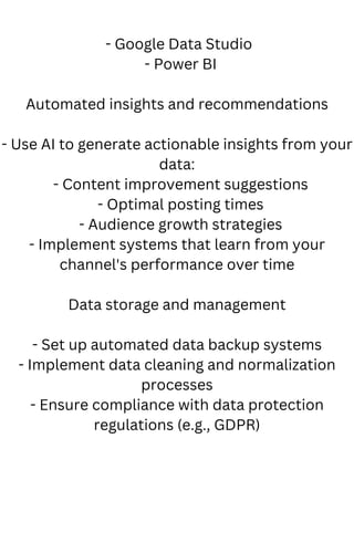 - Google Data Studio
- Power BI
Automated insights and recommendations
- Use AI to generate actionable insights from your
data:
- Content improvement suggestions
- Optimal posting times
- Audience growth strategies
- Implement systems that learn from your
channel's performance over time
Data storage and management
- Set up automated data backup systems
- Implement data cleaning and normalization
processes
- Ensure compliance with data protection
regulations (e.g., GDPR)
 
