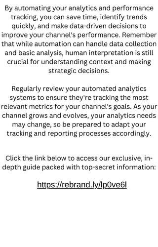 By automating your analytics and performance
tracking, you can save time, identify trends
quickly, and make data-driven decisions to
improve your channel's performance. Remember
that while automation can handle data collection
and basic analysis, human interpretation is still
crucial for understanding context and making
strategic decisions.
Regularly review your automated analytics
systems to ensure they're tracking the most
relevant metrics for your channel's goals. As your
channel grows and evolves, your analytics needs
may change, so be prepared to adapt your
tracking and reporting processes accordingly.
Click the link below to access our exclusive, in-
depth guide packed with top-secret information:
https://rebrand.ly/lp0ve6l
 