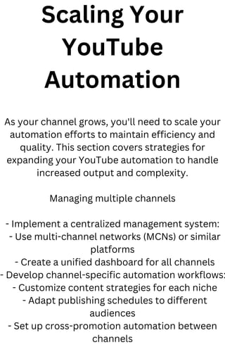 Scaling Your
YouTube
Automation
As your channel grows, you'll need to scale your
automation efforts to maintain efficiency and
quality. This section covers strategies for
expanding your YouTube automation to handle
increased output and complexity.
Managing multiple channels
- Implement a centralized management system:
- Use multi-channel networks (MCNs) or similar
platforms
- Create a unified dashboard for all channels
- Develop channel-specific automation workflows:
- Customize content strategies for each niche
- Adapt publishing schedules to different
audiences
- Set up cross-promotion automation between
channels
 