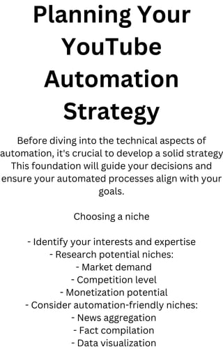 Planning Your
YouTube
Automation
Strategy
Before diving into the technical aspects of
automation, it's crucial to develop a solid strategy
This foundation will guide your decisions and
ensure your automated processes align with your
goals.
Choosing a niche
- Identify your interests and expertise
- Research potential niches:
- Market demand
- Competition level
- Monetization potential
- Consider automation-friendly niches:
- News aggregation
- Fact compilation
- Data visualization
 