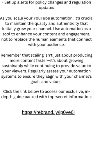 - Set up alerts for policy changes and regulation
updates
As you scale your YouTube automation, it's crucial
to maintain the quality and authenticity that
initially grew your channel. Use automation as a
tool to enhance your content and engagement,
not to replace the human elements that connect
with your audience.
Remember that scaling isn't just about producing
more content faster—it's about growing
sustainably while continuing to provide value to
your viewers. Regularly assess your automation
systems to ensure they align with your channel's
goals and values.
Click the link below to access our exclusive, in-
depth guide packed with top-secret information:
https://rebrand.ly/lp0ve6l
 