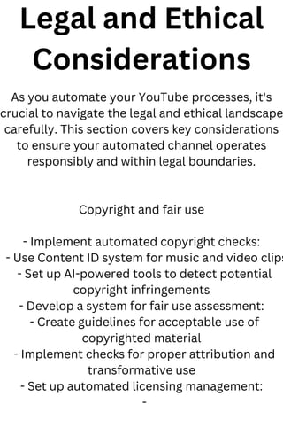 Legal and Ethical
Considerations
As you automate your YouTube processes, it's
crucial to navigate the legal and ethical landscape
carefully. This section covers key considerations
to ensure your automated channel operates
responsibly and within legal boundaries.
Copyright and fair use
- Implement automated copyright checks:
- Use Content ID system for music and video clips
- Set up AI-powered tools to detect potential
copyright infringements
- Develop a system for fair use assessment:
- Create guidelines for acceptable use of
copyrighted material
- Implement checks for proper attribution and
transformative use
- Set up automated licensing management:
-
 
