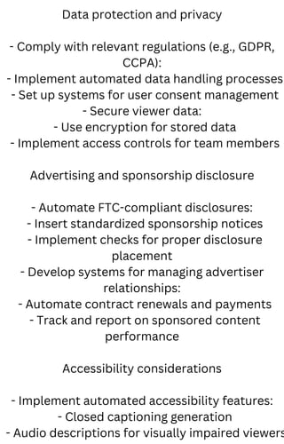Data protection and privacy
- Comply with relevant regulations (e.g., GDPR,
CCPA):
- Implement automated data handling processes
- Set up systems for user consent management
- Secure viewer data:
- Use encryption for stored data
- Implement access controls for team members
Advertising and sponsorship disclosure
- Automate FTC-compliant disclosures:
- Insert standardized sponsorship notices
- Implement checks for proper disclosure
placement
- Develop systems for managing advertiser
relationships:
- Automate contract renewals and payments
- Track and report on sponsored content
performance
Accessibility considerations
- Implement automated accessibility features:
- Closed captioning generation
- Audio descriptions for visually impaired viewers
 