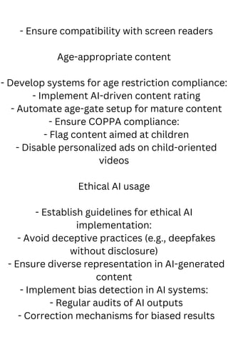 - Ensure compatibility with screen readers
Age-appropriate content
- Develop systems for age restriction compliance:
- Implement AI-driven content rating
- Automate age-gate setup for mature content
- Ensure COPPA compliance:
- Flag content aimed at children
- Disable personalized ads on child-oriented
videos
Ethical AI usage
- Establish guidelines for ethical AI
implementation:
- Avoid deceptive practices (e.g., deepfakes
without disclosure)
- Ensure diverse representation in AI-generated
content
- Implement bias detection in AI systems:
- Regular audits of AI outputs
- Correction mechanisms for biased results
 