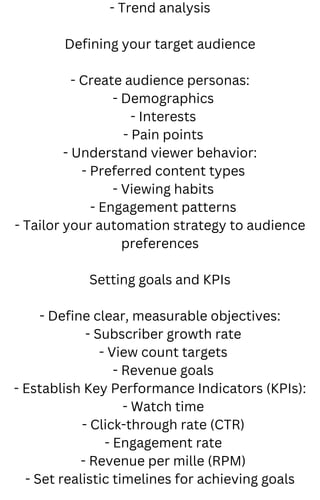 - Trend analysis
Defining your target audience
- Create audience personas:
- Demographics
- Interests
- Pain points
- Understand viewer behavior:
- Preferred content types
- Viewing habits
- Engagement patterns
- Tailor your automation strategy to audience
preferences
Setting goals and KPIs
- Define clear, measurable objectives:
- Subscriber growth rate
- View count targets
- Revenue goals
- Establish Key Performance Indicators (KPIs):
- Watch time
- Click-through rate (CTR)
- Engagement rate
- Revenue per mille (RPM)
- Set realistic timelines for achieving goals
 