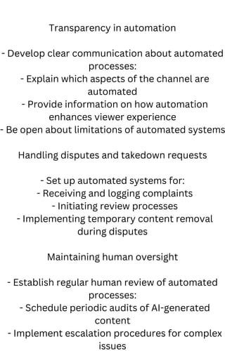 Transparency in automation
- Develop clear communication about automated
processes:
- Explain which aspects of the channel are
automated
- Provide information on how automation
enhances viewer experience
- Be open about limitations of automated systems
Handling disputes and takedown requests
- Set up automated systems for:
- Receiving and logging complaints
- Initiating review processes
- Implementing temporary content removal
during disputes
Maintaining human oversight
- Establish regular human review of automated
processes:
- Schedule periodic audits of AI-generated
content
- Implement escalation procedures for complex
issues
 