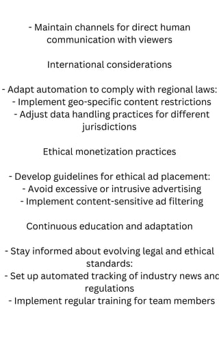 - Maintain channels for direct human
communication with viewers
International considerations
- Adapt automation to comply with regional laws:
- Implement geo-specific content restrictions
- Adjust data handling practices for different
jurisdictions
Ethical monetization practices
- Develop guidelines for ethical ad placement:
- Avoid excessive or intrusive advertising
- Implement content-sensitive ad filtering
Continuous education and adaptation
- Stay informed about evolving legal and ethical
standards:
- Set up automated tracking of industry news and
regulations
- Implement regular training for team members
 