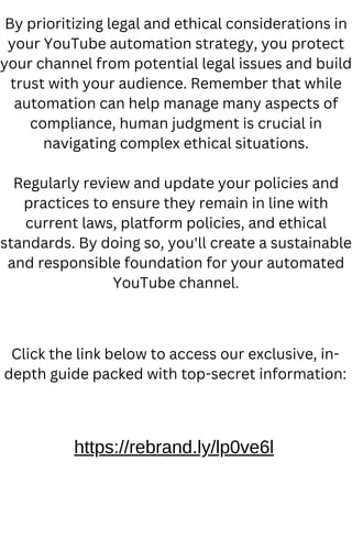 By prioritizing legal and ethical considerations in
your YouTube automation strategy, you protect
your channel from potential legal issues and build
trust with your audience. Remember that while
automation can help manage many aspects of
compliance, human judgment is crucial in
navigating complex ethical situations.
Regularly review and update your policies and
practices to ensure they remain in line with
current laws, platform policies, and ethical
standards. By doing so, you'll create a sustainable
and responsible foundation for your automated
YouTube channel.
https://rebrand.ly/lp0ve6l
Click the link below to access our exclusive, in-
depth guide packed with top-secret information:
 