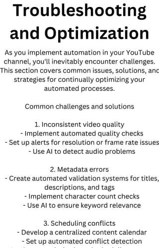 Troubleshooting
and Optimization
As you implement automation in your YouTube
channel, you'll inevitably encounter challenges.
This section covers common issues, solutions, and
strategies for continually optimizing your
automated processes.
Common challenges and solutions
1. Inconsistent video quality
- Implement automated quality checks
- Set up alerts for resolution or frame rate issues
- Use AI to detect audio problems
2. Metadata errors
- Create automated validation systems for titles,
descriptions, and tags
- Implement character count checks
- Use AI to ensure keyword relevance
3. Scheduling conflicts
- Develop a centralized content calendar
- Set up automated conflict detection
 