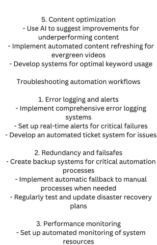 5. Content optimization
- Use AI to suggest improvements for
underperforming content
- Implement automated content refreshing for
evergreen videos
- Develop systems for optimal keyword usage
Troubleshooting automation workflows
1. Error logging and alerts
- Implement comprehensive error logging
systems
- Set up real-time alerts for critical failures
- Develop an automated ticket system for issues
2. Redundancy and failsafes
- Create backup systems for critical automation
processes
- Implement automatic fallback to manual
processes when needed
- Regularly test and update disaster recovery
plans
3. Performance monitoring
- Set up automated monitoring of system
resources
 