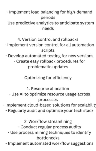 - Implement load balancing for high-demand
periods
- Use predictive analytics to anticipate system
needs
4. Version control and rollbacks
- Implement version control for all automation
scripts
- Develop automated testing for new versions
- Create easy rollback procedures for
problematic updates
Optimizing for efficiency
1. Resource allocation
- Use AI to optimize resource usage across
processes
- Implement cloud-based solutions for scalability
- Regularly audit and optimize your tech stack
2. Workflow streamlining
- Conduct regular process audits
- Use process mining techniques to identify
bottlenecks
- Implement automated workflow suggestions
 