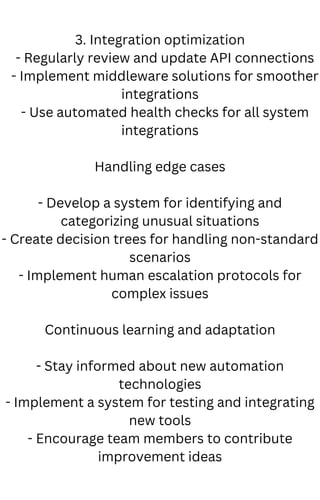 3. Integration optimization
- Regularly review and update API connections
- Implement middleware solutions for smoother
integrations
- Use automated health checks for all system
integrations
Handling edge cases
- Develop a system for identifying and
categorizing unusual situations
- Create decision trees for handling non-standard
scenarios
- Implement human escalation protocols for
complex issues
Continuous learning and adaptation
- Stay informed about new automation
technologies
- Implement a system for testing and integrating
new tools
- Encourage team members to contribute
improvement ideas
 