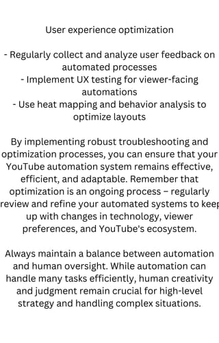 User experience optimization
- Regularly collect and analyze user feedback on
automated processes
- Implement UX testing for viewer-facing
automations
- Use heat mapping and behavior analysis to
optimize layouts
By implementing robust troubleshooting and
optimization processes, you can ensure that your
YouTube automation system remains effective,
efficient, and adaptable. Remember that
optimization is an ongoing process – regularly
review and refine your automated systems to keep
up with changes in technology, viewer
preferences, and YouTube's ecosystem.
Always maintain a balance between automation
and human oversight. While automation can
handle many tasks efficiently, human creativity
and judgment remain crucial for high-level
strategy and handling complex situations.
 