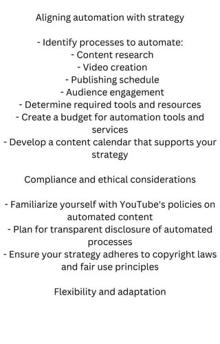 Aligning automation with strategy
- Identify processes to automate:
- Content research
- Video creation
- Publishing schedule
- Audience engagement
- Determine required tools and resources
- Create a budget for automation tools and
services
- Develop a content calendar that supports your
strategy
Compliance and ethical considerations
- Familiarize yourself with YouTube's policies on
automated content
- Plan for transparent disclosure of automated
processes
- Ensure your strategy adheres to copyright laws
and fair use principles
Flexibility and adaptation
 
