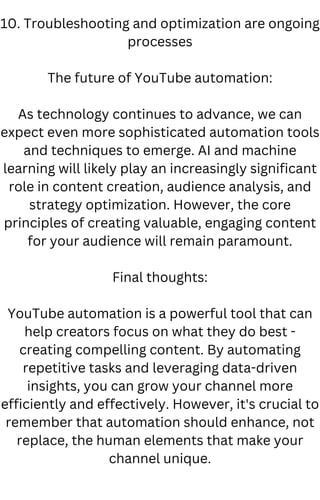 10. Troubleshooting and optimization are ongoing
processes
The future of YouTube automation:
As technology continues to advance, we can
expect even more sophisticated automation tools
and techniques to emerge. AI and machine
learning will likely play an increasingly significant
role in content creation, audience analysis, and
strategy optimization. However, the core
principles of creating valuable, engaging content
for your audience will remain paramount.
Final thoughts:
YouTube automation is a powerful tool that can
help creators focus on what they do best -
creating compelling content. By automating
repetitive tasks and leveraging data-driven
insights, you can grow your channel more
efficiently and effectively. However, it's crucial to
remember that automation should enhance, not
replace, the human elements that make your
channel unique.
 