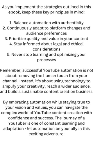 As you implement the strategies outlined in this
ebook, keep these key principles in mind:
1. Balance automation with authenticity
2. Continuously adapt to platform changes and
audience preferences
3. Prioritize quality and value in your content
4. Stay informed about legal and ethical
considerations
5. Never stop learning and optimizing your
processes
Remember, successful YouTube automation is not
about removing the human touch from your
channel. Instead, it's about using technology to
amplify your creativity, reach a wider audience,
and build a sustainable content creation business.
By embracing automation while staying true to
your vision and values, you can navigate the
complex world of YouTube content creation with
confidence and success. The journey of a
YouTuber is one of constant learning and
adaptation - let automation be your ally in this
exciting adventure.
 