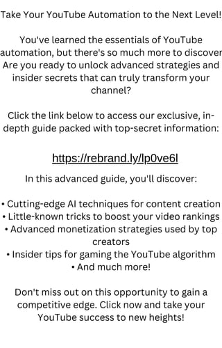 Take Your YouTube Automation to the Next Level!
You've learned the essentials of YouTube
automation, but there's so much more to discover
Are you ready to unlock advanced strategies and
insider secrets that can truly transform your
channel?
Click the link below to access our exclusive, in-
depth guide packed with top-secret information:
In this advanced guide, you'll discover:
• Cutting-edge AI techniques for content creation
• Little-known tricks to boost your video rankings
• Advanced monetization strategies used by top
creators
• Insider tips for gaming the YouTube algorithm
• And much more!
Don't miss out on this opportunity to gain a
competitive edge. Click now and take your
YouTube success to new heights!
https://rebrand.ly/lp0ve6l
 