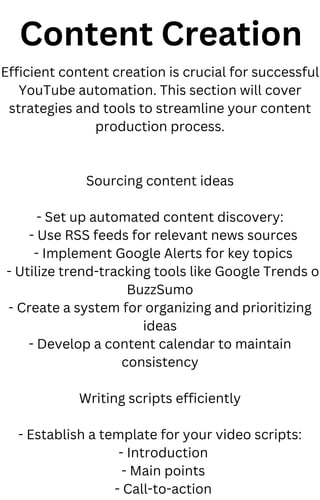 Content Creation
Efficient content creation is crucial for successful
YouTube automation. This section will cover
strategies and tools to streamline your content
production process.
Sourcing content ideas
- Set up automated content discovery:
- Use RSS feeds for relevant news sources
- Implement Google Alerts for key topics
- Utilize trend-tracking tools like Google Trends o
BuzzSumo
- Create a system for organizing and prioritizing
ideas
- Develop a content calendar to maintain
consistency
Writing scripts efficiently
- Establish a template for your video scripts:
- Introduction
- Main points
- Call-to-action
 