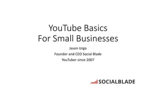 YouTube Basics
For Small Businesses
Jason Urgo
Founder and CEO Social Blade
YouTuber since 2007
 
