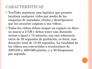 CARACTERISTICAS YouTube mantiene una logística que permite localizar cualquier vídeo por medio de las etiquetas de metadato, títulos y descripciones que los usuarios asignan a sus vídeos. Todos los vídeos deben ocupar un espacio en disco no mayor a 2 GB y deben tener una duración menor o igual a 15 minutos, con una tolerancia extra de 59 segundos de grabación, es decir, una duración total de 15:59 segundos. La totalidad de los vídeos son convertidos a resoluciones de 320×240 y 480×360 píxeles, y a 30 fotogramas por segundo. 