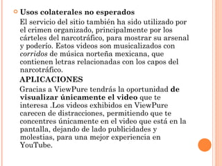 Usos colaterales no esperados El servicio del sitio también ha sido utilizado por el crimen organizado, principalmente por los cárteles del narcotráfico, para mostrar su arsenal y poderío. Estos videos son musicalizados con  corridos  de música norteña mexicana, que contienen letras relacionadas con los capos del narcotráfico.  APLICACIONES Gracias a ViewPure tendrás la oportunidad  de visualizar únicamente el video  que te interesa .Los videos exhibidos en ViewPure carecen de distracciones, permitiendo que te concentres únicamente en el video que está en la pantalla, dejando de lado publicidades y molestias, para una mejor experiencia en YouTube. 