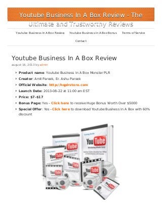 Youtube Business In A Box Review
august 16, 2013 by admin
Product name: Youtube Business In A Box Monster PLR
Creator: Amit Pareek, Er. Ashu Pareek
Official Website: http://hqplrstore.com
Launch Date: 2013-08-22 at 11:00 am EST
Price: $7–$17
Bonus Page: Yes – Click here to receive Huge Bonus Worth Over $5000
Special Offer: Yes –Click here to download Youtube Business In A Box with 60%
discount
Youtube Business In A Box ReviewYoutube Business In A Box Review - The- The
Ultimate and Trustworthy ReviewsUltimate and Trustworthy Reviews
Youtube Business In A Box Review Youtube Business In A Box Bonus Terms of Service
Contact
 