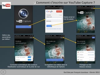 Comment s’inscrire sur YouTube Capture ?

                                                                        Saisie
                                                                        email et
                                                                        mot de
                                                                        passe




Définir des
paramètres
par défaut :




       Correction automatique des couleurs       Enregistrer vos vidéos dans          Partager sur les
      Stabilisation automatique de la prise de    la bibliothèque de l’iphone        réseaux sociaux
                        vue

  2                                                                                www.outilsocialmedia.com
 