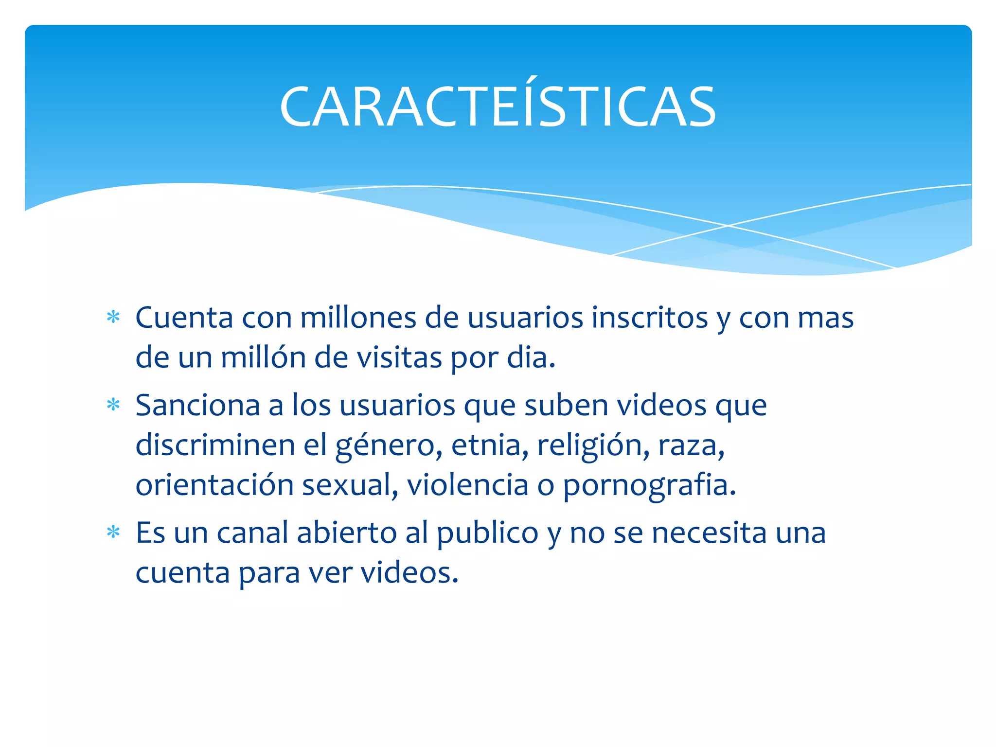 CARACTEÍSTICAS

Cuenta con millones de usuarios inscritos y con mas
de un millón de visitas por dia.
Sanciona a los usuarios que suben videos que
discriminen el género, etnia, religión, raza,
orientación sexual, violencia o pornografia.
Es un canal abierto al publico y no se necesita una
cuenta para ver videos.

 